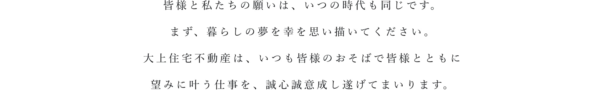 皆様と私たちの願いは、いつの時代も同じです。まず、暮らしの夢を幸を思い描いてください。大上住宅不動産は、いつも皆様のおそばで皆様とともに望みに叶う仕事を、誠心誠意成し遂げていまいります。