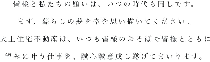 皆様と私たちの願いは、いつの時代も同じです。まず、暮らしの夢を幸を思い描いてください。大上住宅不動産は、いつも皆様のおそばで皆様とともに望みに叶う仕事を、誠心誠意成し遂げていまいります。